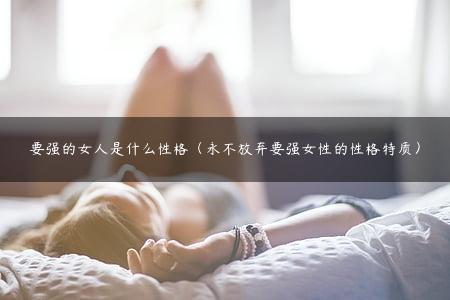 要强的女人是什么性格（永不放弃要强女性的性格特质）