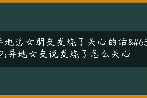 异地恋女朋友发烧了关心的话，异地女友说发烧了怎么关心