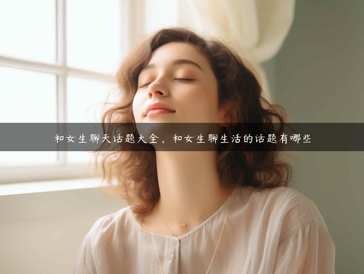 和女生聊天话题大全，和女生聊生活的话题有哪些