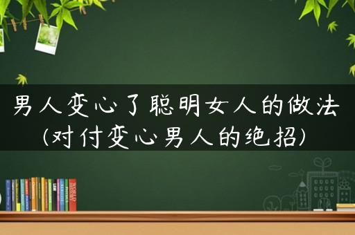 男人变心了聪明女人的做法(对付变心男人的绝招)